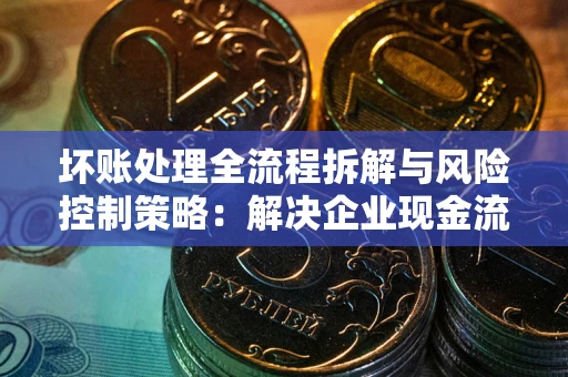 武汉坏账处理全流程拆解与风险控制策略：解决企业现金流顽疾的实战指南
