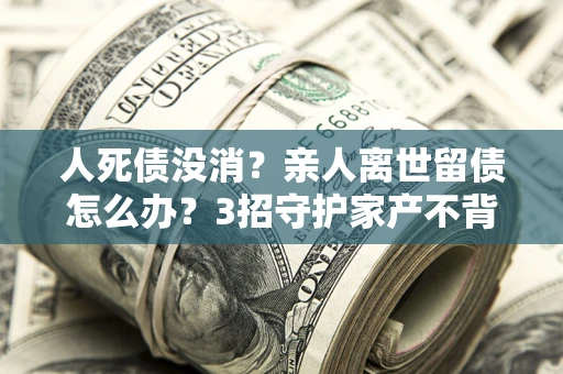 武汉人死债没消？亲人离世留债怎么办？3招守护家产不背锅