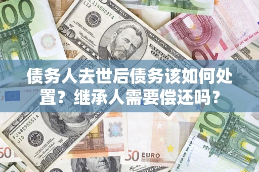 武汉债务人去世后债务该如何处置？继承人需要偿还吗？