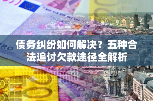 武汉债务纠纷如何解决？五种合法追讨欠款途径全解析