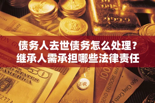 武汉债务人去世债务怎么处理？继承人需承担哪些法律责任？