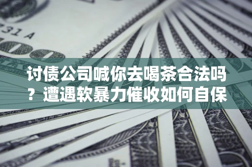 武汉讨债公司喊你去喝茶合法吗？遭遇软暴力催收如何自保？