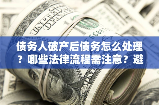 武汉债务人破产后债务怎么处理？哪些法律流程需注意？避免踩坑指南
